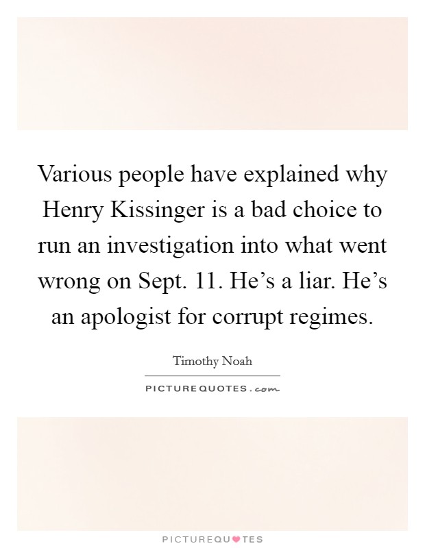 Various people have explained why Henry Kissinger is a bad choice to run an investigation into what went wrong on Sept. 11. He's a liar. He's an apologist for corrupt regimes. Picture Quote #1