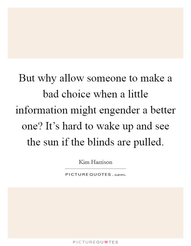 But why allow someone to make a bad choice when a little information might engender a better one? It's hard to wake up and see the sun if the blinds are pulled. Picture Quote #1