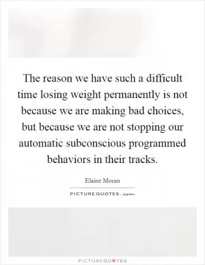 The reason we have such a difficult time losing weight permanently is not because we are making bad choices, but because we are not stopping our automatic subconscious programmed behaviors in their tracks Picture Quote #1