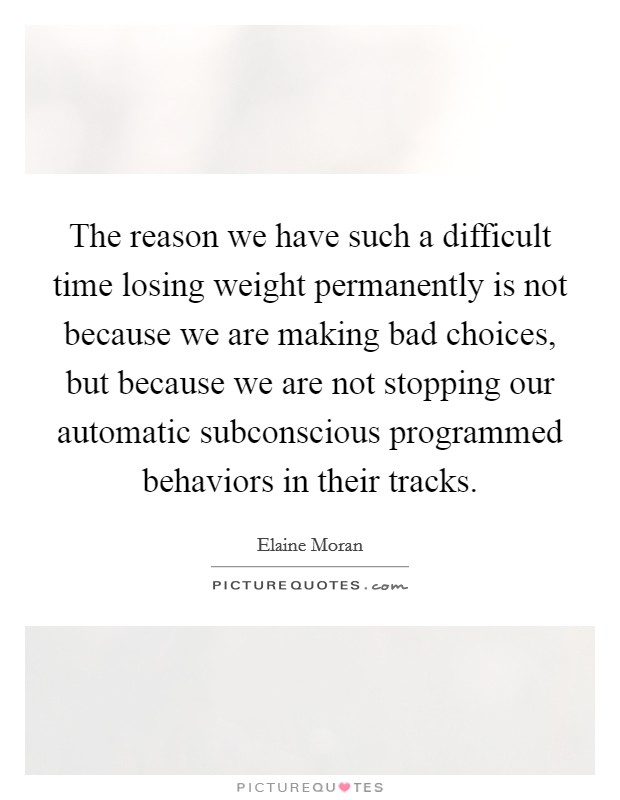 The reason we have such a difficult time losing weight permanently is not because we are making bad choices, but because we are not stopping our automatic subconscious programmed behaviors in their tracks. Picture Quote #1