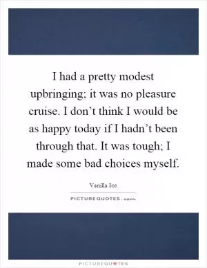 I had a pretty modest upbringing; it was no pleasure cruise. I don’t think I would be as happy today if I hadn’t been through that. It was tough; I made some bad choices myself Picture Quote #1