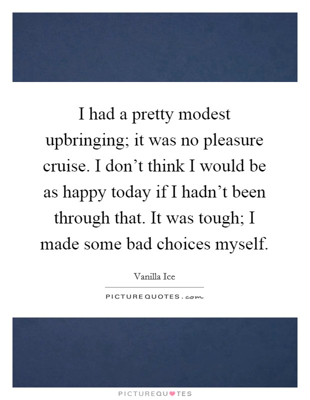 I had a pretty modest upbringing; it was no pleasure cruise. I don't think I would be as happy today if I hadn't been through that. It was tough; I made some bad choices myself. Picture Quote #1