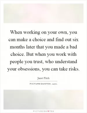 When working on your own, you can make a choice and find out six months later that you made a bad choice. But when you work with people you trust, who understand your obsessions, you can take risks Picture Quote #1