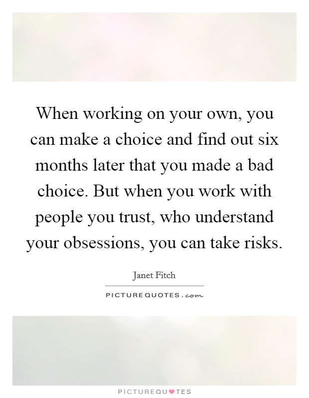 When working on your own, you can make a choice and find out six months later that you made a bad choice. But when you work with people you trust, who understand your obsessions, you can take risks. Picture Quote #1