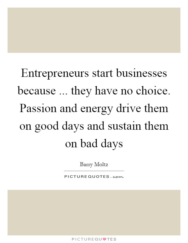 Entrepreneurs start businesses because ... they have no choice. Passion and energy drive them on good days and sustain them on bad days Picture Quote #1