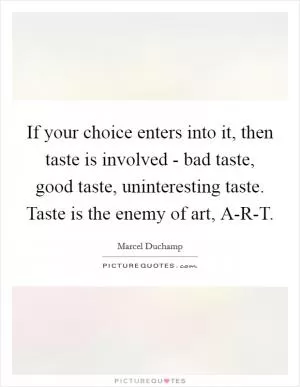 If your choice enters into it, then taste is involved - bad taste, good taste, uninteresting taste. Taste is the enemy of art, A-R-T Picture Quote #1