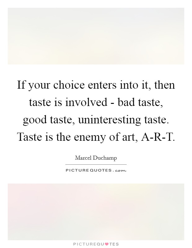 If your choice enters into it, then taste is involved - bad taste, good taste, uninteresting taste. Taste is the enemy of art, A-R-T. Picture Quote #1