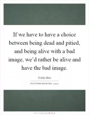 If we have to have a choice between being dead and pitied, and being alive with a bad image, we’d rather be alive and have the bad image Picture Quote #1