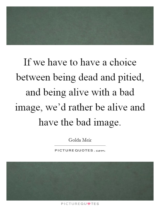 If we have to have a choice between being dead and pitied, and being alive with a bad image, we'd rather be alive and have the bad image. Picture Quote #1