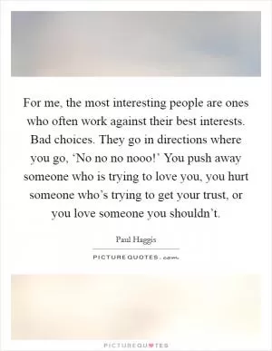 For me, the most interesting people are ones who often work against their best interests. Bad choices. They go in directions where you go, ‘No no no nooo!’ You push away someone who is trying to love you, you hurt someone who’s trying to get your trust, or you love someone you shouldn’t Picture Quote #1