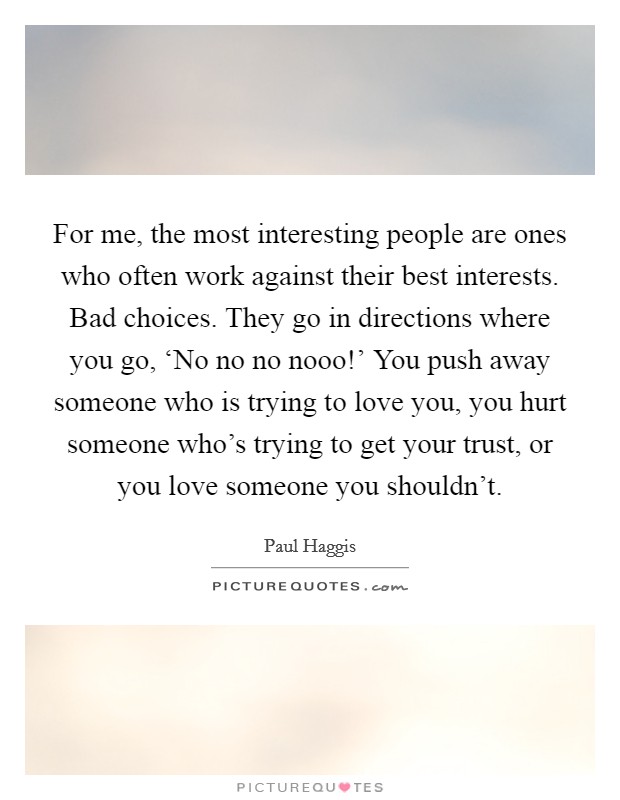 For me, the most interesting people are ones who often work against their best interests. Bad choices. They go in directions where you go, ‘No no no nooo!' You push away someone who is trying to love you, you hurt someone who's trying to get your trust, or you love someone you shouldn't. Picture Quote #1