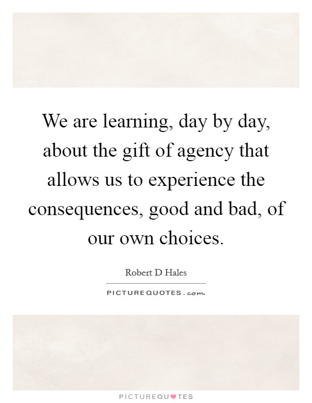 We are learning, day by day, about the gift of agency that allows us to experience the consequences, good and bad, of our own choices. Picture Quote #1