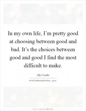 In my own life, I’m pretty good at choosing between good and bad. It’s the choices between good and good I find the most difficult to make Picture Quote #1