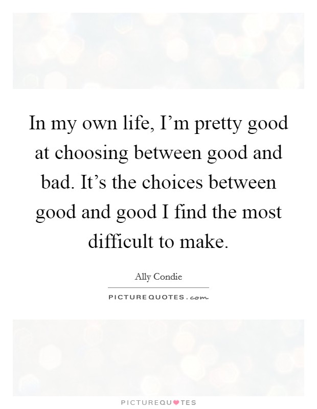 In my own life, I'm pretty good at choosing between good and bad. It's the choices between good and good I find the most difficult to make. Picture Quote #1