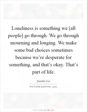 Loneliness is something we [all people] go through. We go through mourning and longing. We make some bad choices sometimes because we’re desperate for something, and that’s okay. That’s part of life Picture Quote #1