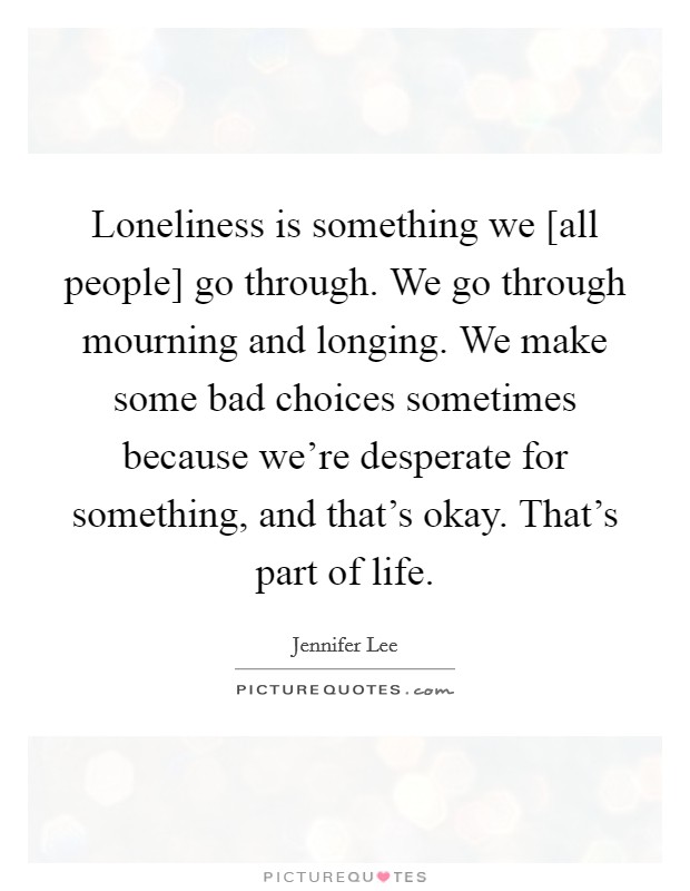 Loneliness is something we [all people] go through. We go through mourning and longing. We make some bad choices sometimes because we're desperate for something, and that's okay. That's part of life. Picture Quote #1