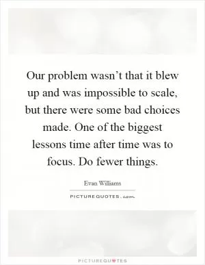 Our problem wasn’t that it blew up and was impossible to scale, but there were some bad choices made. One of the biggest lessons time after time was to focus. Do fewer things Picture Quote #1