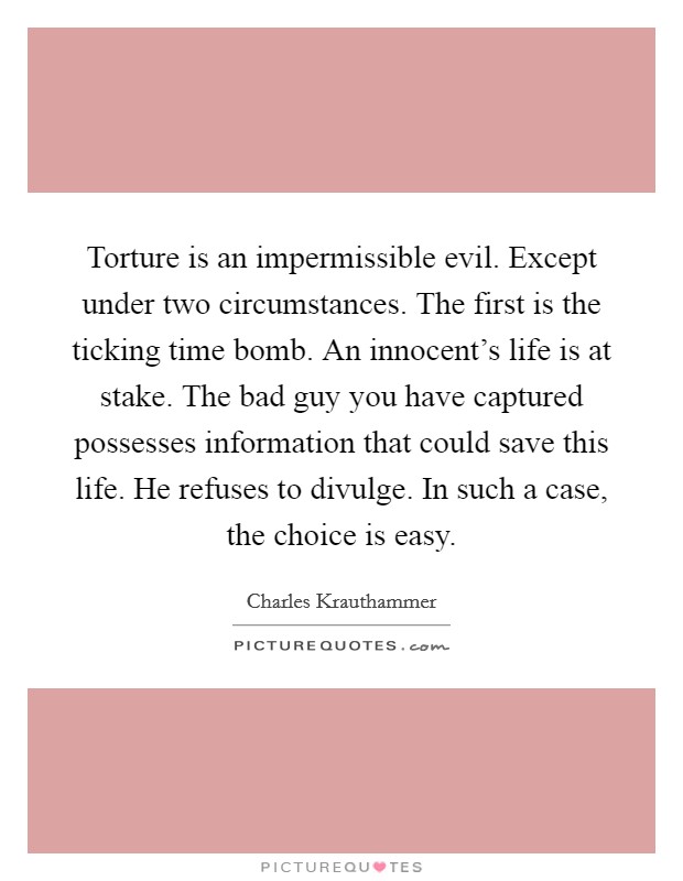 Torture is an impermissible evil. Except under two circumstances. The first is the ticking time bomb. An innocent's life is at stake. The bad guy you have captured possesses information that could save this life. He refuses to divulge. In such a case, the choice is easy. Picture Quote #1