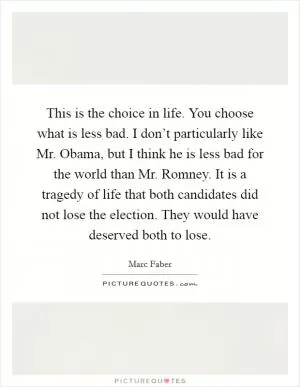 This is the choice in life. You choose what is less bad. I don’t particularly like Mr. Obama, but I think he is less bad for the world than Mr. Romney. It is a tragedy of life that both candidates did not lose the election. They would have deserved both to lose Picture Quote #1