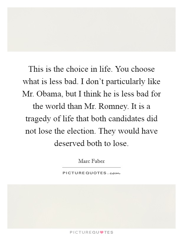 This is the choice in life. You choose what is less bad. I don't particularly like Mr. Obama, but I think he is less bad for the world than Mr. Romney. It is a tragedy of life that both candidates did not lose the election. They would have deserved both to lose. Picture Quote #1