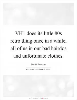 VH1 does its little  80s retro thing once in a while, all of us in our bad hairdos and unfortunate clothes Picture Quote #1
