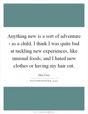 Anything new is a sort of adventure - as a child, I think I was quite bad at tackling new experiences, like unusual foods, and I hated new clothes or having my hair cut Picture Quote #1