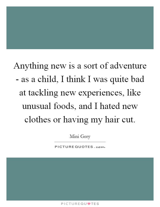 Anything new is a sort of adventure - as a child, I think I was quite bad at tackling new experiences, like unusual foods, and I hated new clothes or having my hair cut. Picture Quote #1