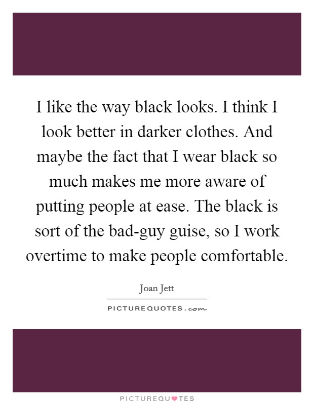 I like the way black looks. I think I look better in darker clothes. And maybe the fact that I wear black so much makes me more aware of putting people at ease. The black is sort of the bad-guy guise, so I work overtime to make people comfortable. Picture Quote #1