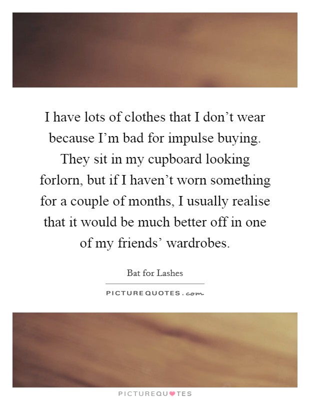 I have lots of clothes that I don't wear because I'm bad for impulse buying. They sit in my cupboard looking forlorn, but if I haven't worn something for a couple of months, I usually realise that it would be much better off in one of my friends' wardrobes. Picture Quote #1