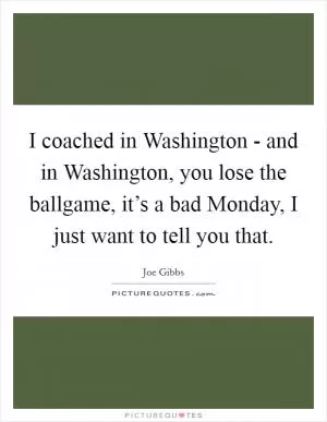 I coached in Washington - and in Washington, you lose the ballgame, it’s a bad Monday, I just want to tell you that Picture Quote #1