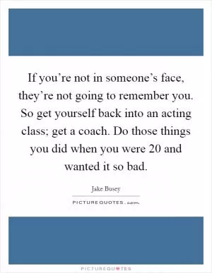 If you’re not in someone’s face, they’re not going to remember you. So get yourself back into an acting class; get a coach. Do those things you did when you were 20 and wanted it so bad Picture Quote #1