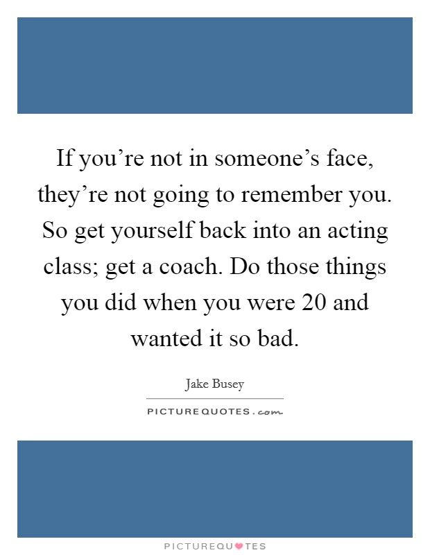 If you're not in someone's face, they're not going to remember you. So get yourself back into an acting class; get a coach. Do those things you did when you were 20 and wanted it so bad. Picture Quote #1