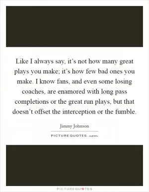 Like I always say, it’s not how many great plays you make; it’s how few bad ones you make. I know fans, and even some losing coaches, are enamored with long pass completions or the great run plays, but that doesn’t offset the interception or the fumble Picture Quote #1