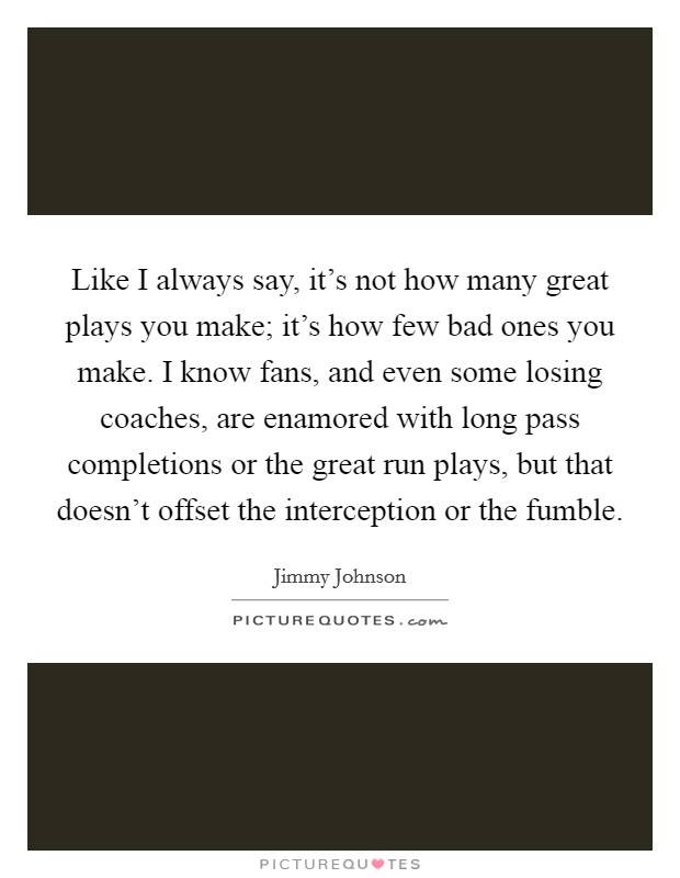 Like I always say, it's not how many great plays you make; it's how few bad ones you make. I know fans, and even some losing coaches, are enamored with long pass completions or the great run plays, but that doesn't offset the interception or the fumble. Picture Quote #1
