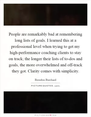 People are remarkably bad at remembering long lists of goals. I learned this at a professional level when trying to get my high-performance coaching clients to stay on track; the longer their lists of to-dos and goals, the more overwhelmed and off-track they got. Clarity comes with simplicity Picture Quote #1