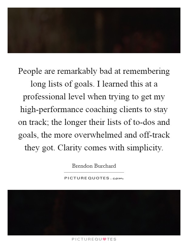 People are remarkably bad at remembering long lists of goals. I learned this at a professional level when trying to get my high-performance coaching clients to stay on track; the longer their lists of to-dos and goals, the more overwhelmed and off-track they got. Clarity comes with simplicity. Picture Quote #1
