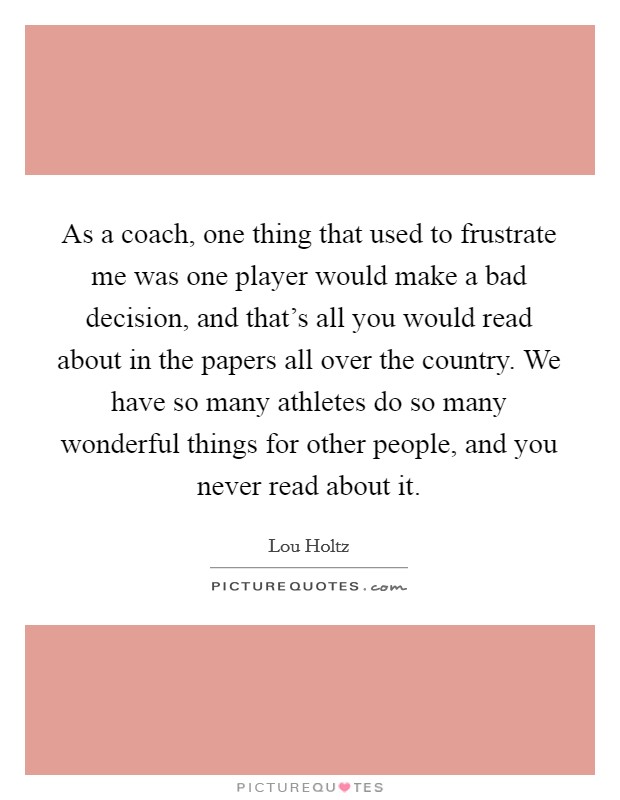 As a coach, one thing that used to frustrate me was one player would make a bad decision, and that's all you would read about in the papers all over the country. We have so many athletes do so many wonderful things for other people, and you never read about it. Picture Quote #1