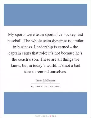 My sports were team sports: ice hockey and baseball. The whole team dynamic is similar in business. Leadership is earned - the captain earns that role; it’s not because he’s the coach’s son. These are all things we know, but in today’s world, it’s not a bad idea to remind ourselves Picture Quote #1