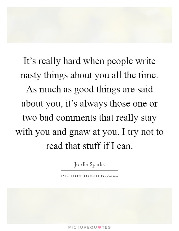 It's really hard when people write nasty things about you all the time. As much as good things are said about you, it's always those one or two bad comments that really stay with you and gnaw at you. I try not to read that stuff if I can. Picture Quote #1