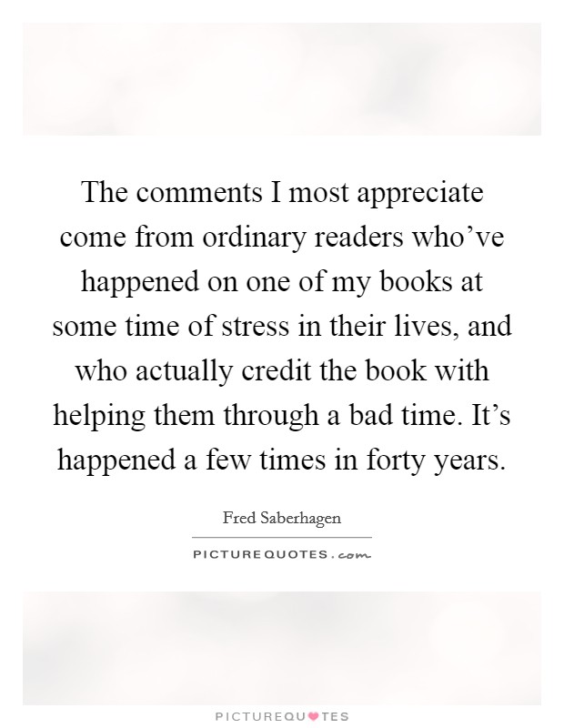 The comments I most appreciate come from ordinary readers who've happened on one of my books at some time of stress in their lives, and who actually credit the book with helping them through a bad time. It's happened a few times in forty years. Picture Quote #1