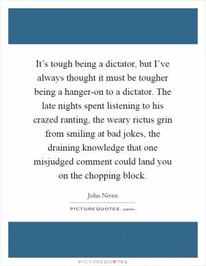It’s tough being a dictator, but I’ve always thought it must be tougher being a hanger-on to a dictator. The late nights spent listening to his crazed ranting, the weary rictus grin from smiling at bad jokes, the draining knowledge that one misjudged comment could land you on the chopping block Picture Quote #1