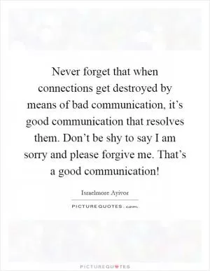 Never forget that when connections get destroyed by means of bad communication, it’s good communication that resolves them. Don’t be shy to say I am sorry and please forgive me. That’s a good communication! Picture Quote #1