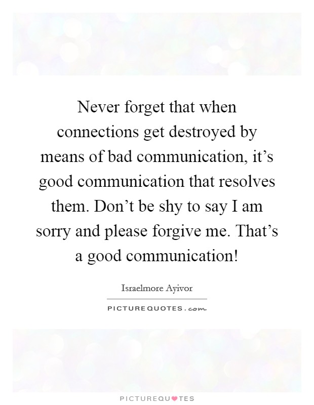 Never forget that when connections get destroyed by means of bad communication, it's good communication that resolves them. Don't be shy to say I am sorry and please forgive me. That's a good communication! Picture Quote #1