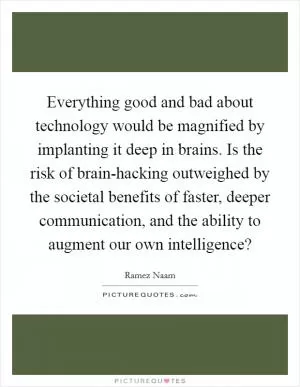 Everything good and bad about technology would be magnified by implanting it deep in brains. Is the risk of brain-hacking outweighed by the societal benefits of faster, deeper communication, and the ability to augment our own intelligence? Picture Quote #1