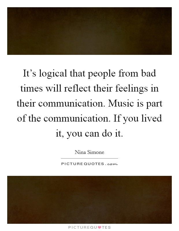 It's logical that people from bad times will reflect their feelings in their communication. Music is part of the communication. If you lived it, you can do it. Picture Quote #1