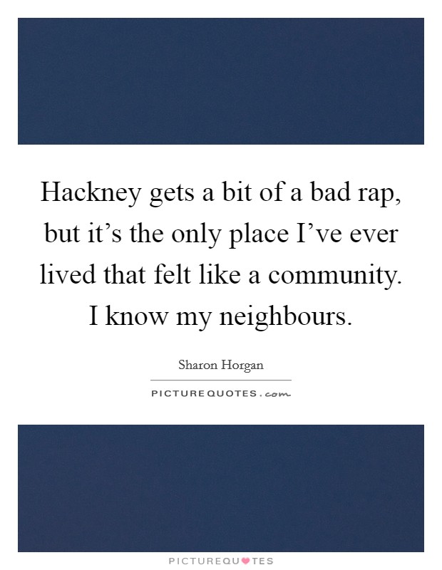 Hackney gets a bit of a bad rap, but it's the only place I've ever lived that felt like a community. I know my neighbours. Picture Quote #1