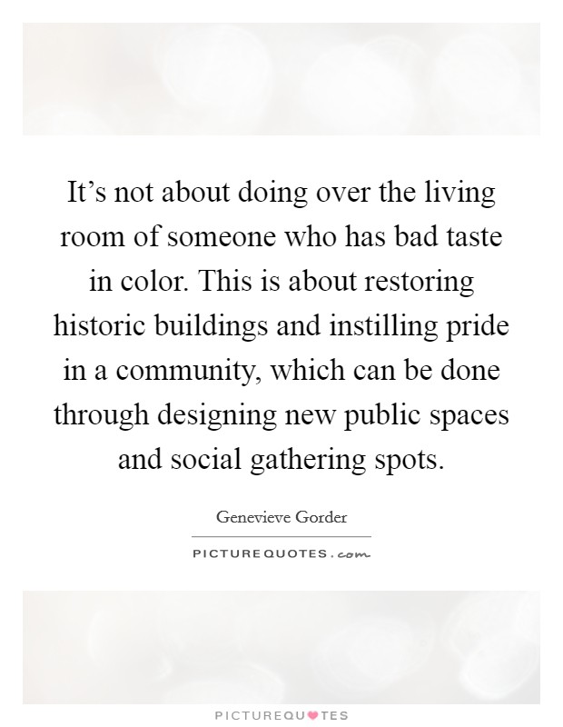 It's not about doing over the living room of someone who has bad taste in color. This is about restoring historic buildings and instilling pride in a community, which can be done through designing new public spaces and social gathering spots. Picture Quote #1