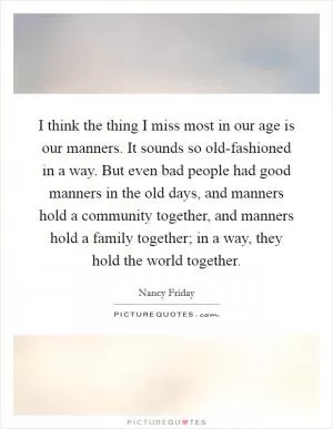 I think the thing I miss most in our age is our manners. It sounds so old-fashioned in a way. But even bad people had good manners in the old days, and manners hold a community together, and manners hold a family together; in a way, they hold the world together Picture Quote #1