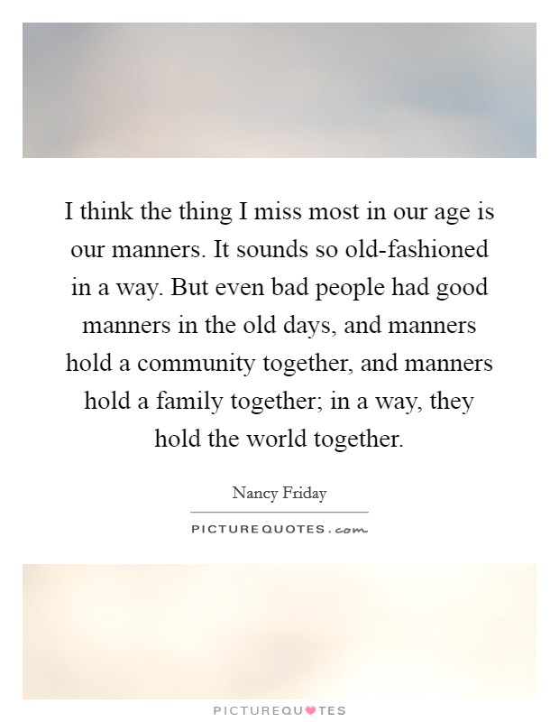 I think the thing I miss most in our age is our manners. It sounds so old-fashioned in a way. But even bad people had good manners in the old days, and manners hold a community together, and manners hold a family together; in a way, they hold the world together. Picture Quote #1
