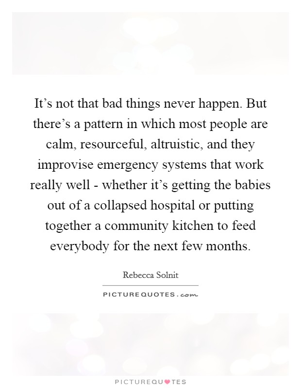 It's not that bad things never happen. But there's a pattern in which most people are calm, resourceful, altruistic, and they improvise emergency systems that work really well - whether it's getting the babies out of a collapsed hospital or putting together a community kitchen to feed everybody for the next few months. Picture Quote #1